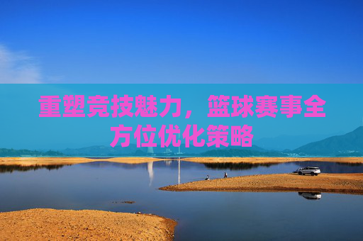 重塑竞技魅力,篮球赛事全方位优化策略