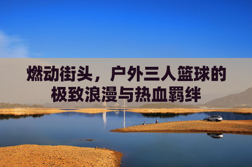 燃动街头,户外三人篮球的极致浪漫与热血羁绊