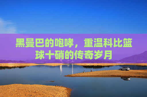 黑曼巴的咆哮,重温科比篮球十硝的传奇岁月