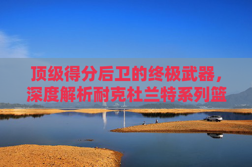 顶级得分后卫的终极武器,深度解析耐克杜兰特系列篮球鞋的进化与传奇