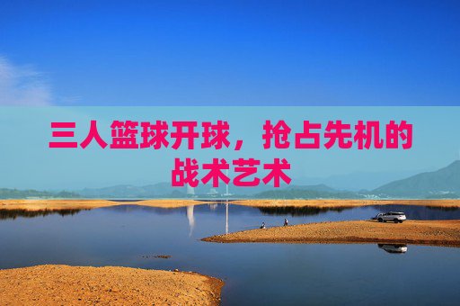 三人篮球开球，抢占先机的战术艺术