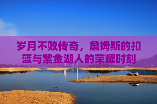 岁月不败传奇,詹姆斯的扣篮与紫金湖人的荣耀时刻