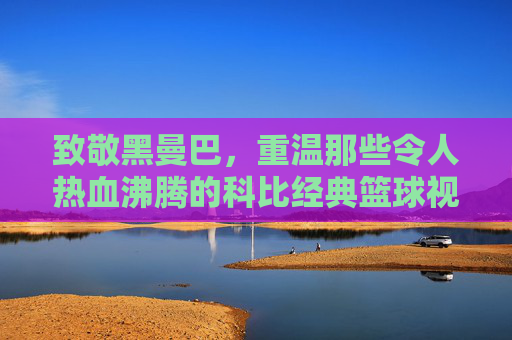 致敬黑曼巴,重温那些令人热血沸腾的科比经典篮球视频