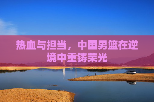 热血与担当，中国男篮在逆境中重铸荣光