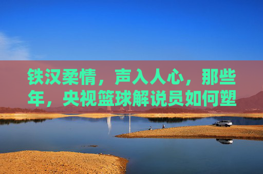 铁汉柔情，声入人心，那些年，央视篮球解说员如何塑造我们的篮球记忆