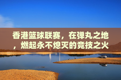 香港篮球联赛,在弹丸之地,燃起永不熄灭的竞技之火