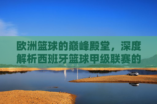 欧洲篮球的巅峰殿堂,深度解析西班牙篮球甲级联赛的魅力与传奇