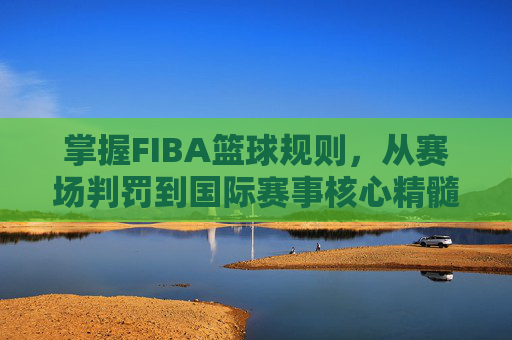 掌握FIBA篮球规则,从赛场判罚到国际赛事核心精髓