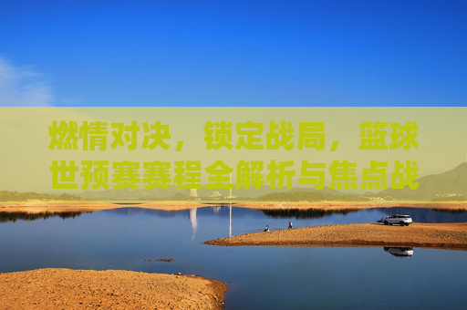 燃情对决,锁定战局,篮球世预赛赛程全解析与焦点战役前瞻