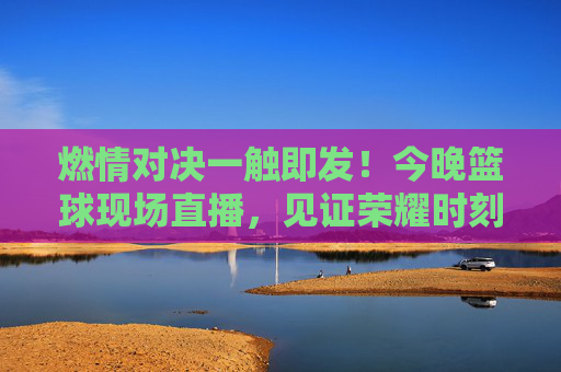 燃情对决一触即发!今晚篮球现场直播,见证荣耀时刻