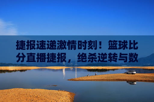 捷报速递激情时刻！篮球比分直播捷报，绝杀逆转与数据狂潮齐飞