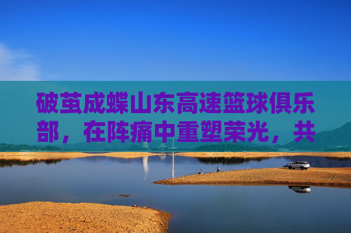 破茧成蝶山东高速篮球俱乐部,在阵痛中重塑荣光,共赴新赛季征程