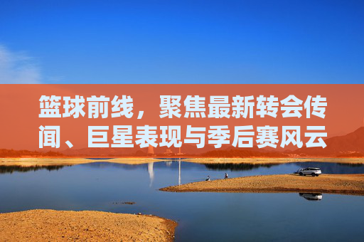 篮球前线,聚焦最新转会传闻、巨星表现与季后赛风云