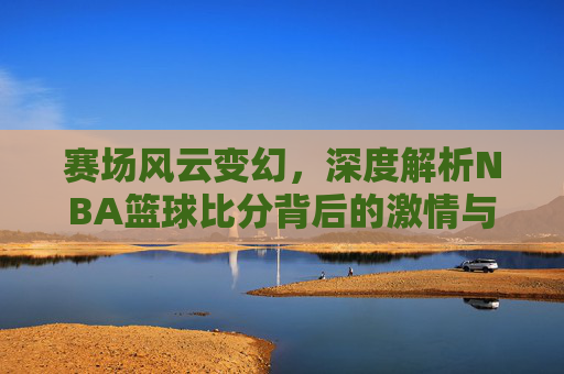 赛场风云变幻,深度解析NBA篮球比分背后的激情与荣耀