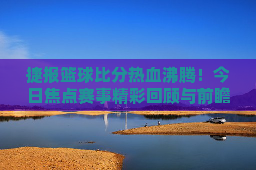 捷报篮球比分热血沸腾!今日焦点赛事精彩回顾与前瞻