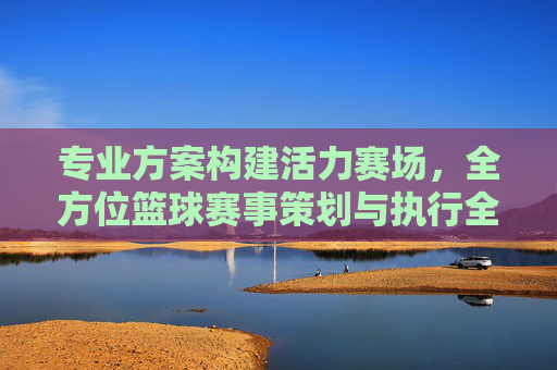专业方案构建活力赛场,全方位篮球赛事策划与执行全案