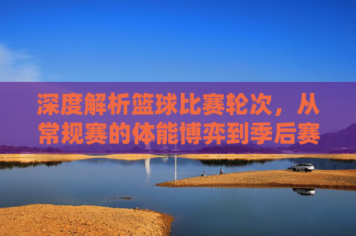 深度解析篮球比赛轮次,从常规赛的体能博弈到季后赛的生死决胜