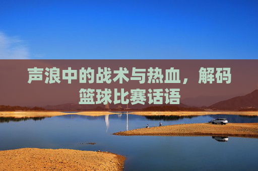 声浪中的战术与热血,解码篮球比赛话语