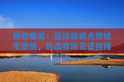燃动番禺!篮球联赛点燃城市激情,热血赛场见证拼搏与荣耀