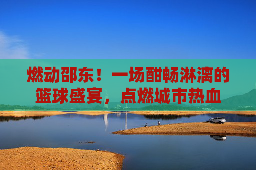 燃动邵东!一场酣畅淋漓的篮球盛宴,点燃城市热血