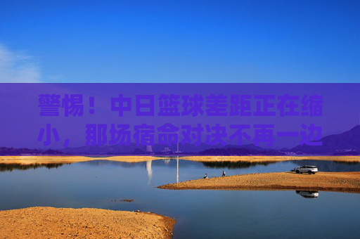 警惕!中日篮球差距正在缩小,那场宿命对决不再一边倒
