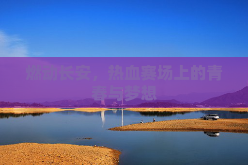 燃动长安,热血赛场上的青春与梦想