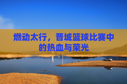 燃动太行,晋城篮球比赛中的热血与荣光
