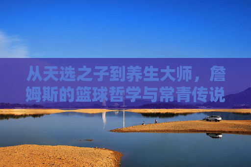 从天选之子到养生大师,詹姆斯的篮球哲学与常青传说