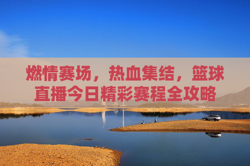 燃情赛场，热血集结，篮球直播今日精彩赛程全攻略