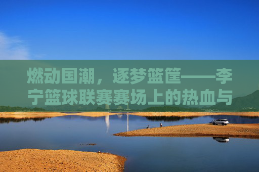 燃动国潮,逐梦篮筐——李宁篮球联赛赛场上的热血与荣光