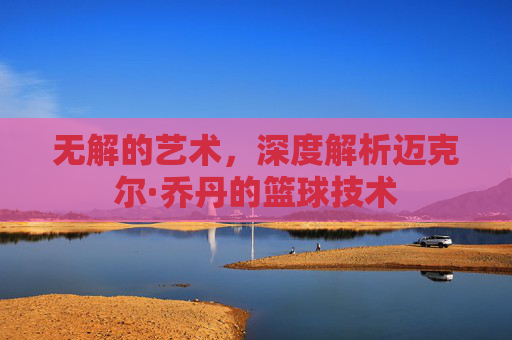 无解的艺术,深度解析迈克尔·乔丹的篮球技术