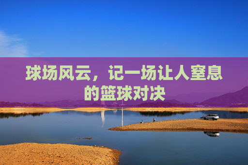 球场风云,记一场让人窒息的篮球对决