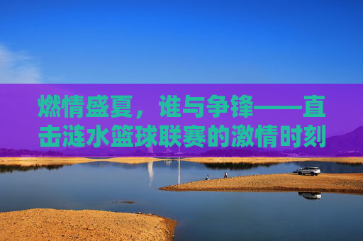 燃情盛夏,谁与争锋——直击涟水篮球联赛的激情时刻