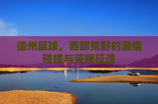 德州篮球,西部荒野的激情碰撞与荣耀征途