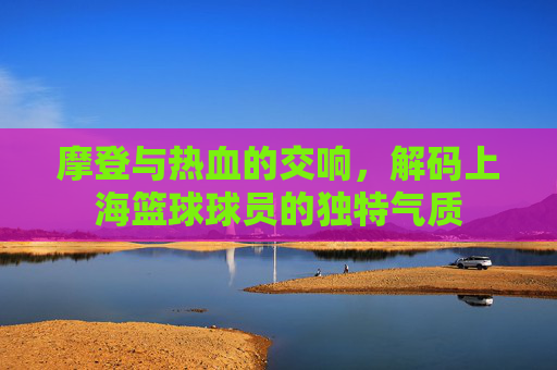 摩登与热血的交响,解码上海篮球球员的独特气质