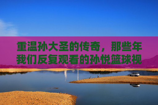 重温孙大圣的传奇，那些年我们反复观看的孙悦篮球视频