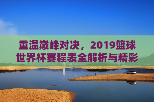 重温巅峰对决,2019篮球世界杯赛程表全解析与精彩回顾