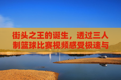 街头之王的诞生,透过三人制篮球比赛视频感受极速与激情