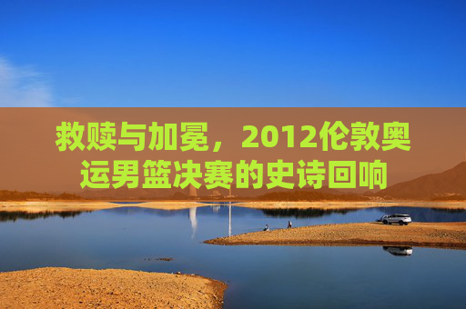 救赎与加冕,2012伦敦奥运男篮决赛的史诗回响