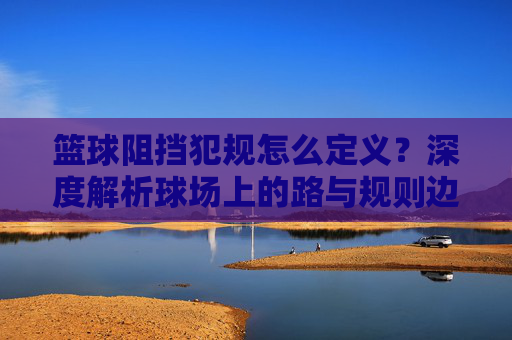 篮球阻挡犯规怎么定义?深度解析球场上的路与规则边界