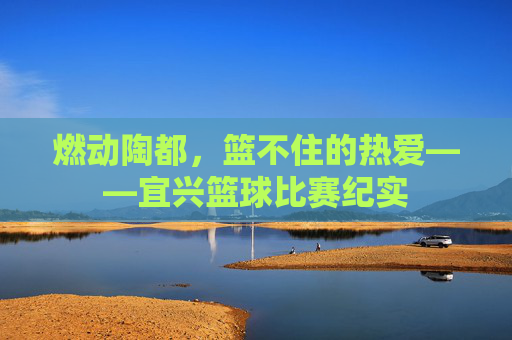 燃动陶都,篮不住的热爱——宜兴篮球比赛纪实