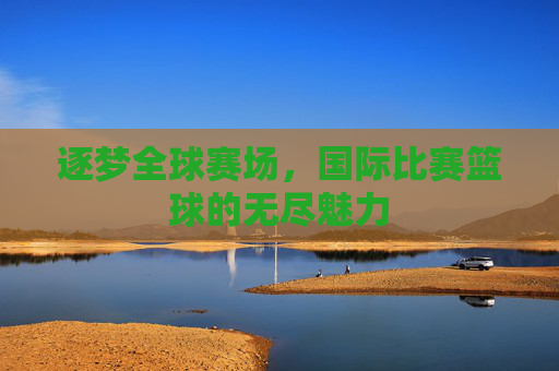 逐梦全球赛场,国际比赛篮球的无尽魅力