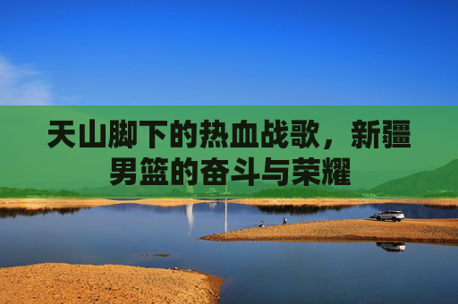 天山脚下的热血战歌,新疆男篮的奋斗与荣耀