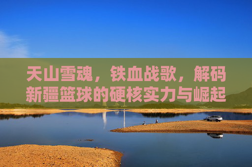 天山雪魂,铁血战歌,解码新疆篮球的硬核实力与崛起之路