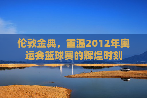 伦敦金典,重温2012年奥运会篮球赛的辉煌时刻