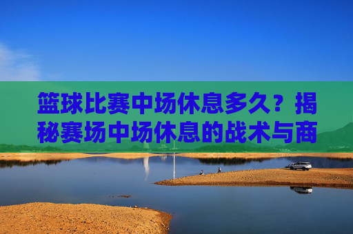 篮球比赛中场休息多久?揭秘赛场中场休息的战术与商业