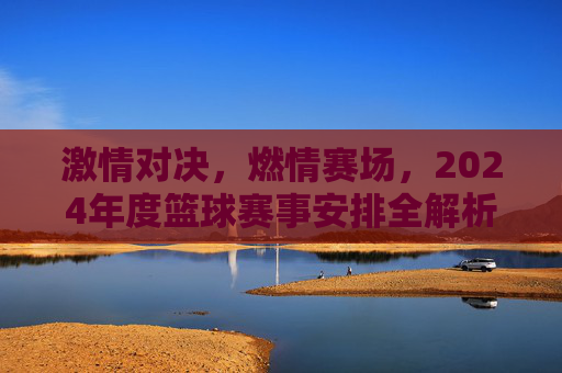 激情对决,燃情赛场,2024年度篮球赛事安排全解析
