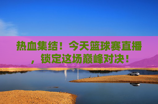 热血集结!今天篮球赛直播,锁定这场巅峰对决!