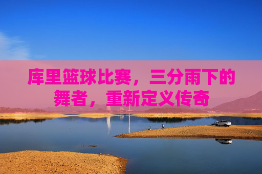 库里篮球比赛,三分雨下的舞者,重新定义传奇