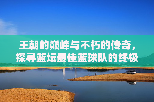王朝的巅峰与不朽的传奇,探寻篮坛最佳篮球队的终极答案